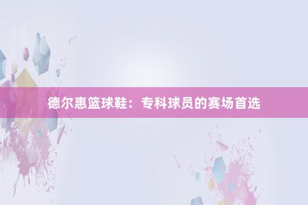 德尔惠篮球鞋：专科球员的赛场首选